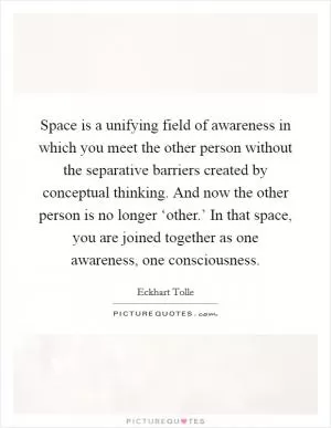 Space is a unifying field of awareness in which you meet the other person without the separative barriers created by conceptual thinking. And now the other person is no longer ‘other.’ In that space, you are joined together as one awareness, one consciousness Picture Quote #1