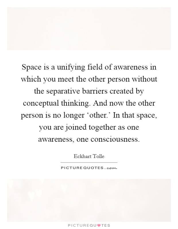 Space is a unifying field of awareness in which you meet the other person without the separative barriers created by conceptual thinking. And now the other person is no longer ‘other.' In that space, you are joined together as one awareness, one consciousness Picture Quote #1