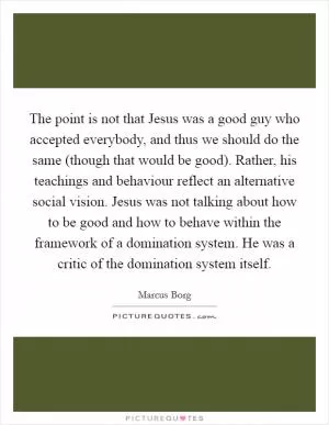The point is not that Jesus was a good guy who accepted everybody, and thus we should do the same (though that would be good). Rather, his teachings and behaviour reflect an alternative social vision. Jesus was not talking about how to be good and how to behave within the framework of a domination system. He was a critic of the domination system itself Picture Quote #1