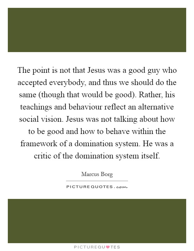 The point is not that Jesus was a good guy who accepted everybody, and thus we should do the same (though that would be good). Rather, his teachings and behaviour reflect an alternative social vision. Jesus was not talking about how to be good and how to behave within the framework of a domination system. He was a critic of the domination system itself Picture Quote #1