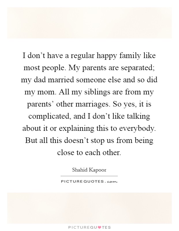 I don't have a regular happy family like most people. My parents are separated; my dad married someone else and so did my mom. All my siblings are from my parents' other marriages. So yes, it is complicated, and I don't like talking about it or explaining this to everybody. But all this doesn't stop us from being close to each other Picture Quote #1