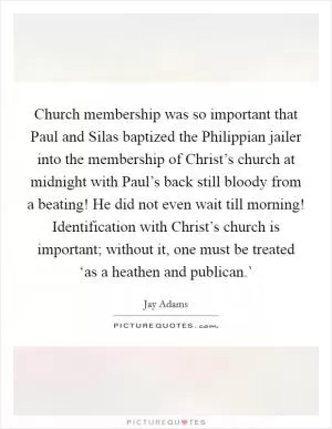 Church membership was so important that Paul and Silas baptized the Philippian jailer into the membership of Christ’s church at midnight with Paul’s back still bloody from a beating! He did not even wait till morning! Identification with Christ’s church is important; without it, one must be treated ‘as a heathen and publican.’ Picture Quote #1