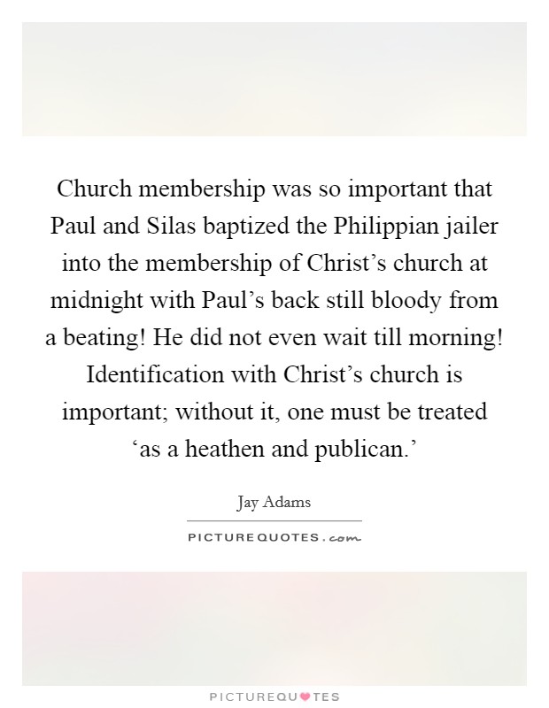 Church membership was so important that Paul and Silas baptized the Philippian jailer into the membership of Christ's church at midnight with Paul's back still bloody from a beating! He did not even wait till morning! Identification with Christ's church is important; without it, one must be treated ‘as a heathen and publican.' Picture Quote #1