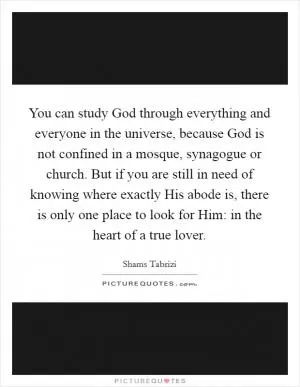 You can study God through everything and everyone in the universe, because God is not confined in a mosque, synagogue or church. But if you are still in need of knowing where exactly His abode is, there is only one place to look for Him: in the heart of a true lover Picture Quote #1