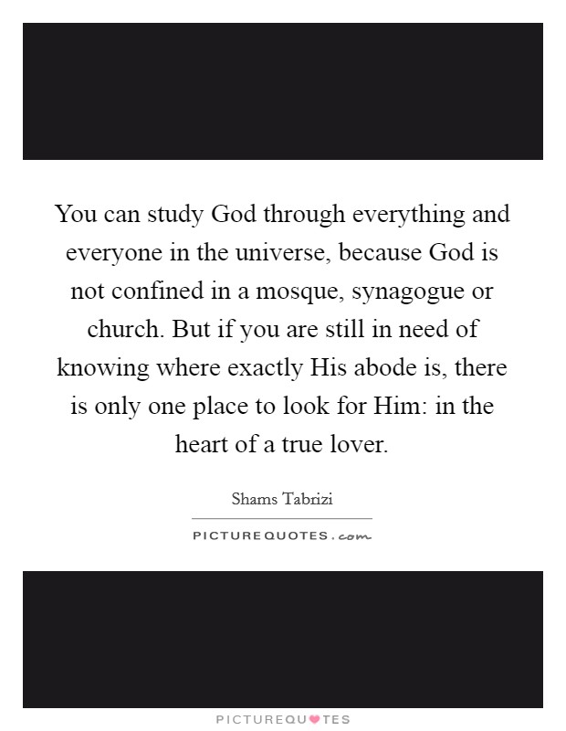 You can study God through everything and everyone in the universe, because God is not confined in a mosque, synagogue or church. But if you are still in need of knowing where exactly His abode is, there is only one place to look for Him: in the heart of a true lover Picture Quote #1