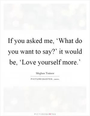 If you asked me, ‘What do you want to say?’ it would be, ‘Love yourself more.’ Picture Quote #1