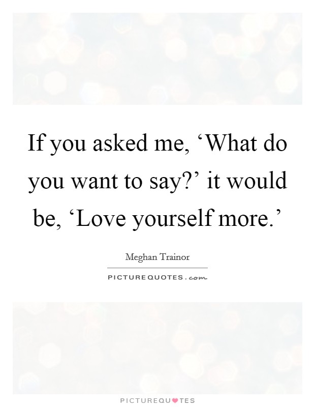 If you asked me, ‘What do you want to say?' it would be, ‘Love yourself more.' Picture Quote #1