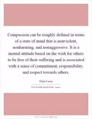 Compassion can be roughly defined in terms of a state of mind that is nonviolent, nonharming, and nonaggressive. It is a mental attitude based on the wish for others to be free of their suffering and is associated with a sense of commitment, responsibility, and respect towards others Picture Quote #1