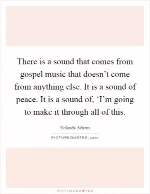 There is a sound that comes from gospel music that doesn’t come from anything else. It is a sound of peace. It is a sound of, ‘I’m going to make it through all of this Picture Quote #1