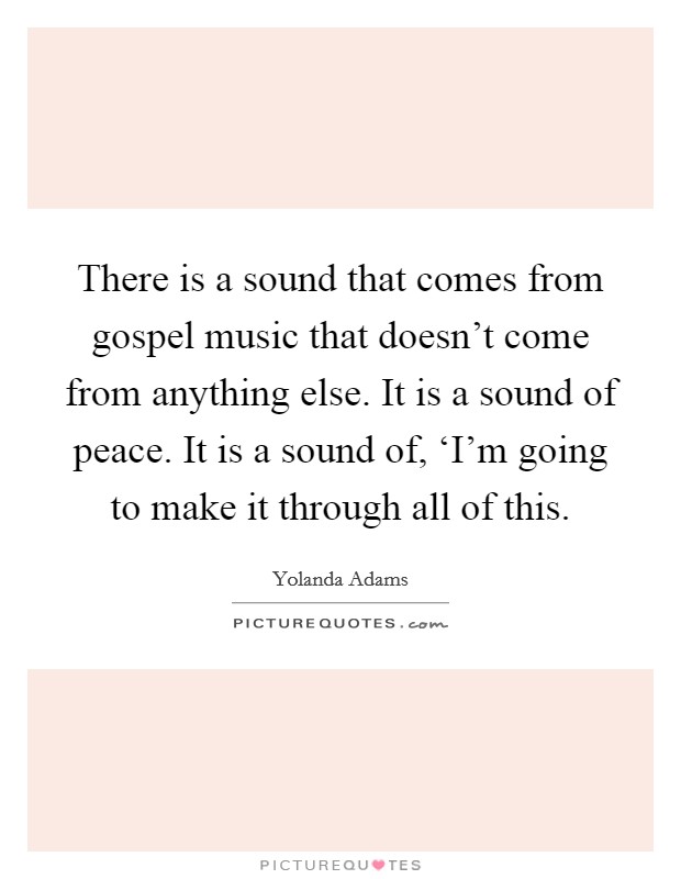 There is a sound that comes from gospel music that doesn't come from anything else. It is a sound of peace. It is a sound of, ‘I'm going to make it through all of this Picture Quote #1