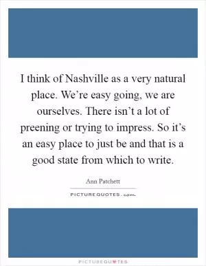 I think of Nashville as a very natural place. We’re easy going, we are ourselves. There isn’t a lot of preening or trying to impress. So it’s an easy place to just be and that is a good state from which to write Picture Quote #1