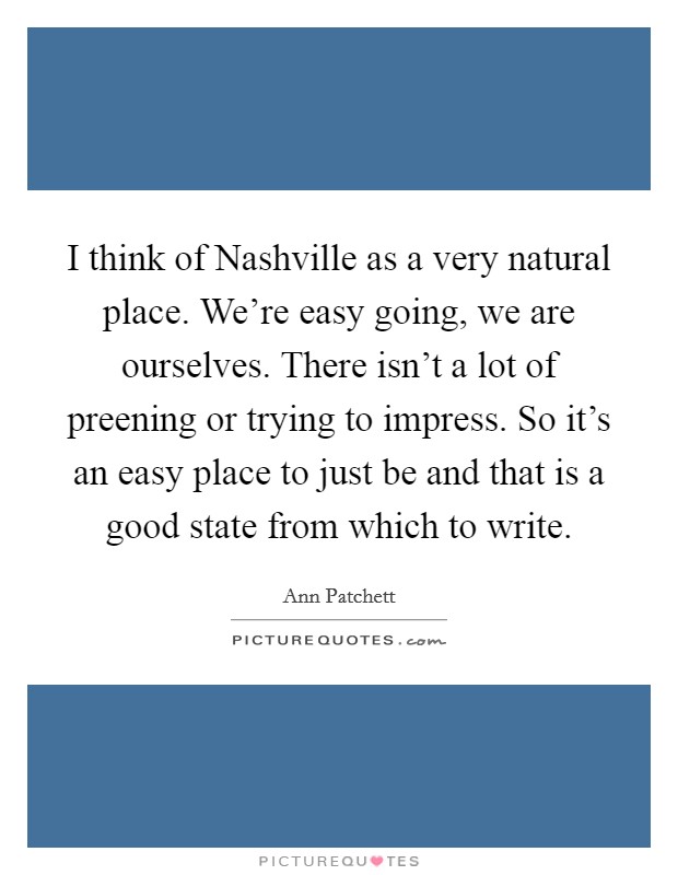 I think of Nashville as a very natural place. We're easy going, we are ourselves. There isn't a lot of preening or trying to impress. So it's an easy place to just be and that is a good state from which to write Picture Quote #1