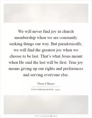We will never find joy in church membership when we are constantly seeking things our way. But paradoxically, we will find the greatest joy when we choose to be last. That’s what Jesus meant when He said the last will be first. True joy means giving up our rights and preferences and serving everyone else Picture Quote #1