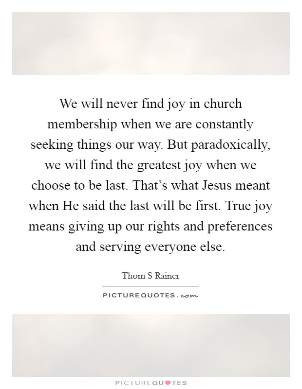 We will never find joy in church membership when we are constantly seeking things our way. But paradoxically, we will find the greatest joy when we choose to be last. That's what Jesus meant when He said the last will be first. True joy means giving up our rights and preferences and serving everyone else Picture Quote #1