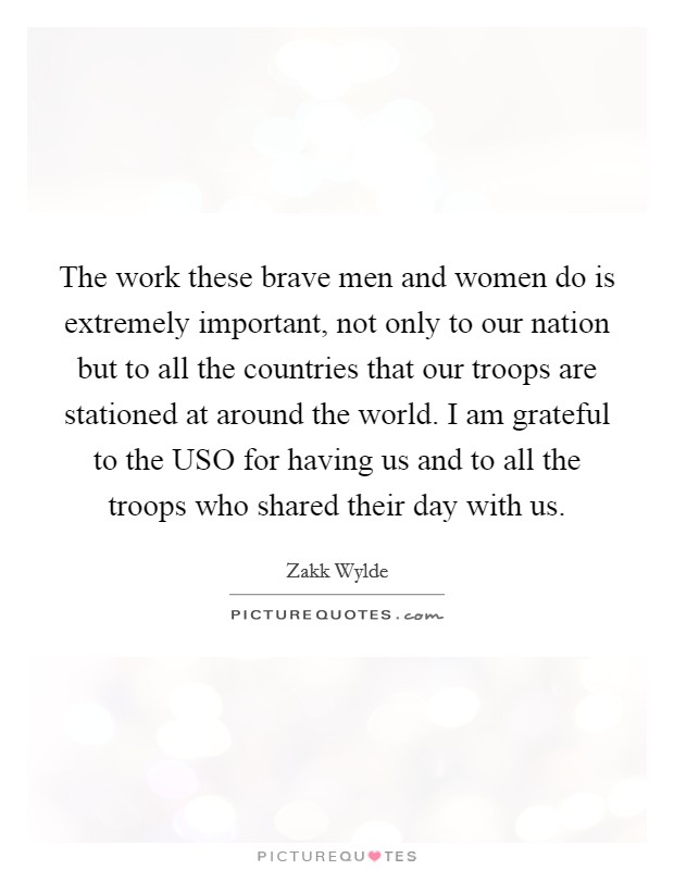 The work these brave men and women do is extremely important, not only to our nation but to all the countries that our troops are stationed at around the world. I am grateful to the USO for having us and to all the troops who shared their day with us Picture Quote #1