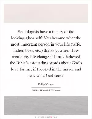 Sociologists have a theory of the looking-glass self: You become what the most important person in your life (wife, father, boss, etc.) thinks you are. How would my life change if I truly believed the Bible’s astounding words about God’s love for me, if I looked in the mirror and saw what God sees? Picture Quote #1