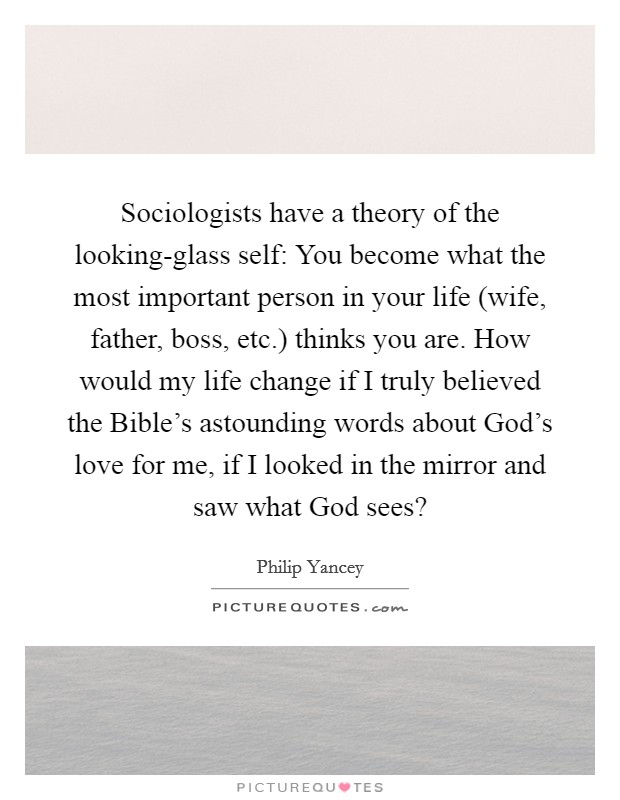 Sociologists have a theory of the looking-glass self: You become what the most important person in your life (wife, father, boss, etc.) thinks you are. How would my life change if I truly believed the Bible's astounding words about God's love for me, if I looked in the mirror and saw what God sees? Picture Quote #1