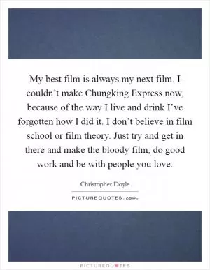 My best film is always my next film. I couldn’t make Chungking Express now, because of the way I live and drink I’ve forgotten how I did it. I don’t believe in film school or film theory. Just try and get in there and make the bloody film, do good work and be with people you love Picture Quote #1