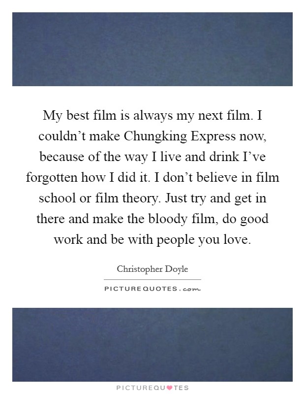 My best film is always my next film. I couldn't make Chungking Express now, because of the way I live and drink I've forgotten how I did it. I don't believe in film school or film theory. Just try and get in there and make the bloody film, do good work and be with people you love Picture Quote #1