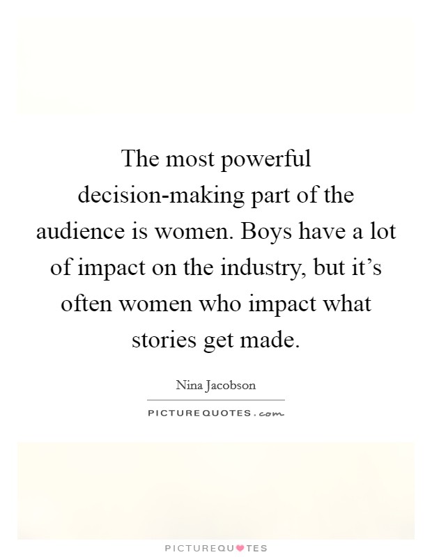 The most powerful decision-making part of the audience is women. Boys have a lot of impact on the industry, but it's often women who impact what stories get made Picture Quote #1