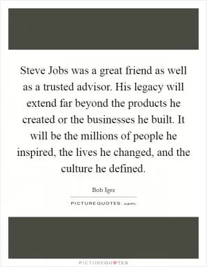Steve Jobs was a great friend as well as a trusted advisor. His legacy will extend far beyond the products he created or the businesses he built. It will be the millions of people he inspired, the lives he changed, and the culture he defined Picture Quote #1
