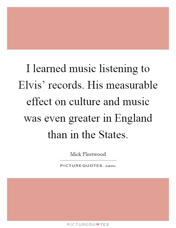 I learned music listening to Elvis' records. His measurable effect on culture and music was even greater in England than in the States Picture Quote #1