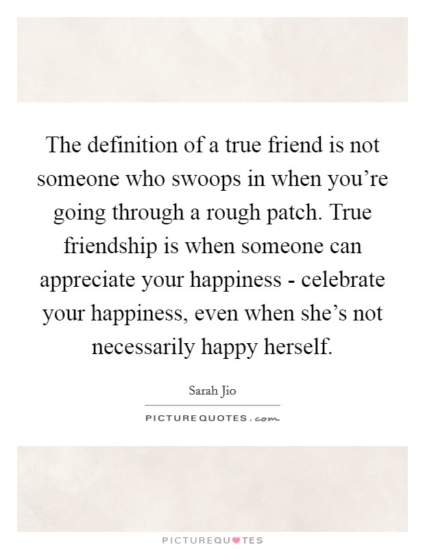 The definition of a true friend is not someone who swoops in when you're going through a rough patch. True friendship is when someone can appreciate your happiness - celebrate your happiness, even when she's not necessarily happy herself Picture Quote #1
