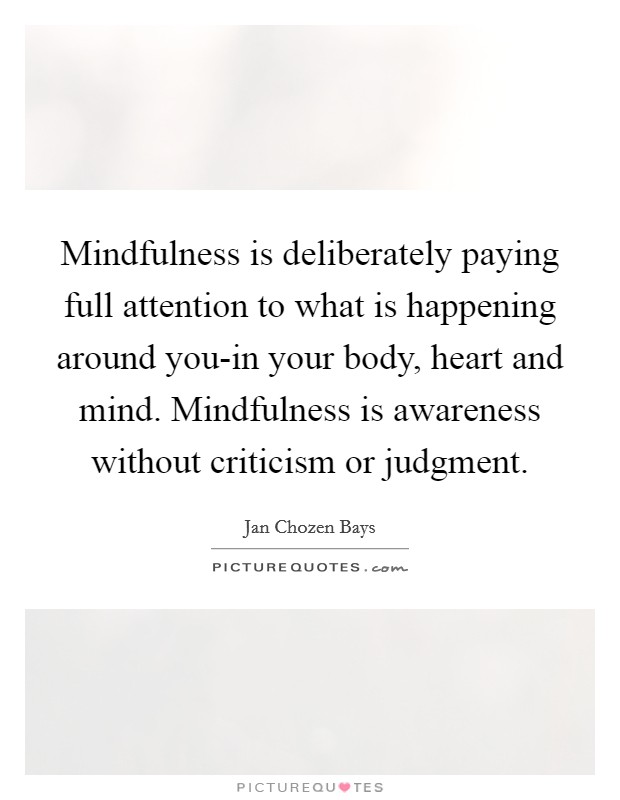 Mindfulness is deliberately paying full attention to what is happening around you-in your body, heart and mind. Mindfulness is awareness without criticism or judgment Picture Quote #1