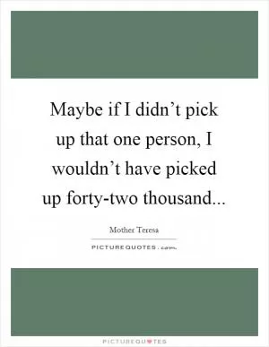 Maybe if I didn’t pick up that one person, I wouldn’t have picked up forty-two thousand Picture Quote #1