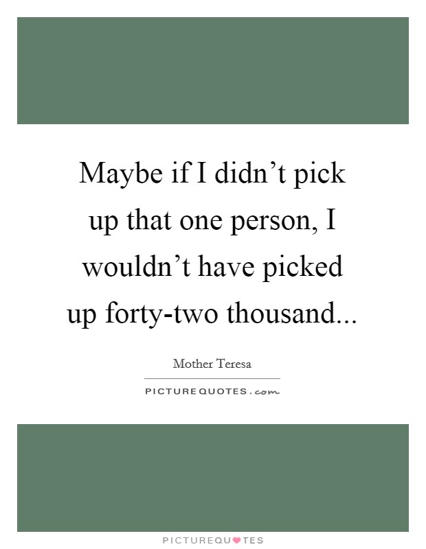 Maybe if I didn't pick up that one person, I wouldn't have picked up forty-two thousand Picture Quote #1