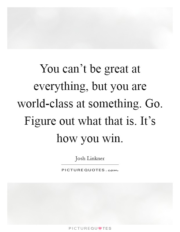 You can't be great at everything, but you are world-class at something. Go. Figure out what that is. It's how you win Picture Quote #1