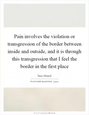 Pain involves the violation or transgression of the border between inside and outside, and it is through this transgression that I feel the border in the first place Picture Quote #1