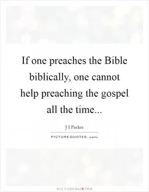 If one preaches the Bible biblically, one cannot help preaching the gospel all the time Picture Quote #1