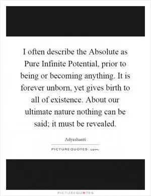 I often describe the Absolute as Pure Infinite Potential, prior to being or becoming anything. It is forever unborn, yet gives birth to all of existence. About our ultimate nature nothing can be said; it must be revealed Picture Quote #1