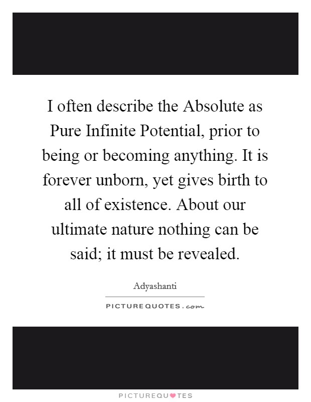 I often describe the Absolute as Pure Infinite Potential, prior to being or becoming anything. It is forever unborn, yet gives birth to all of existence. About our ultimate nature nothing can be said; it must be revealed Picture Quote #1
