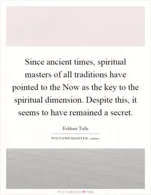 Since ancient times, spiritual masters of all traditions have pointed to the Now as the key to the spiritual dimension. Despite this, it seems to have remained a secret Picture Quote #1