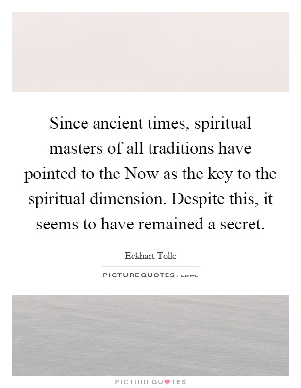 Since ancient times, spiritual masters of all traditions have pointed to the Now as the key to the spiritual dimension. Despite this, it seems to have remained a secret Picture Quote #1