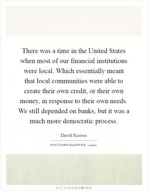 There was a time in the United States when most of our financial institutions were local. Which essentially meant that local communities were able to create their own credit, or their own money, in response to their own needs. We still depended on banks, but it was a much more democratic process Picture Quote #1