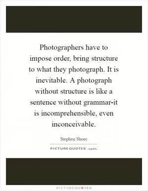 Photographers have to impose order, bring structure to what they photograph. It is inevitable. A photograph without structure is like a sentence without grammar-it is incomprehensible, even inconceivable Picture Quote #1