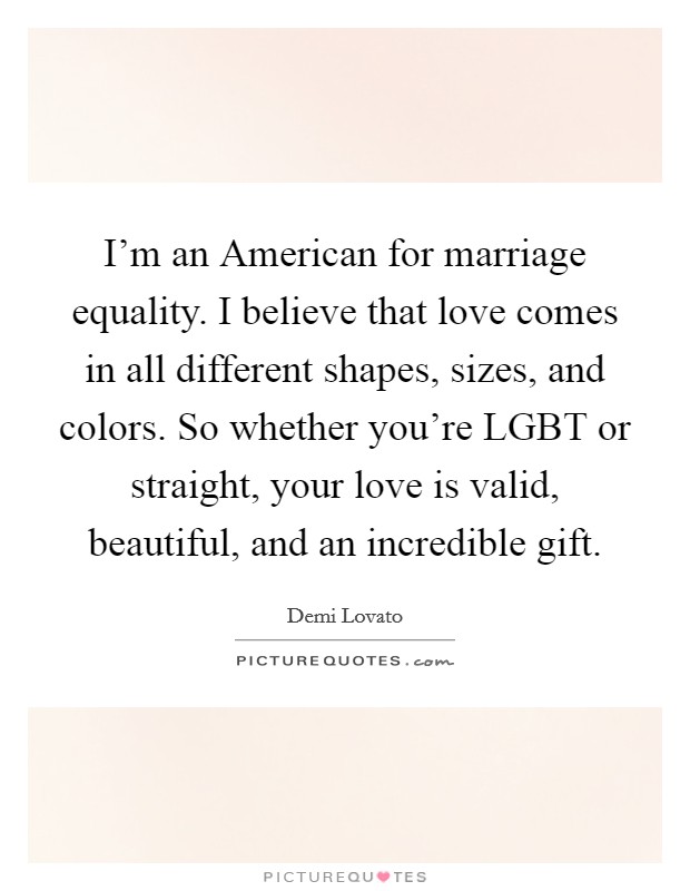 I'm an American for marriage equality. I believe that love comes in all different shapes, sizes, and colors. So whether you're LGBT or straight, your love is valid, beautiful, and an incredible gift Picture Quote #1