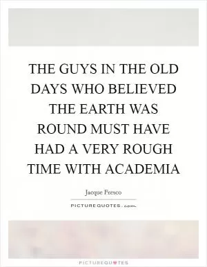 THE GUYS IN THE OLD DAYS WHO BELIEVED THE EARTH WAS ROUND MUST HAVE HAD A VERY ROUGH TIME WITH ACADEMIA Picture Quote #1