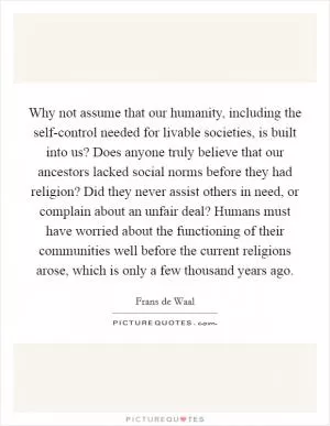 Why not assume that our humanity, including the self-control needed for livable societies, is built into us? Does anyone truly believe that our ancestors lacked social norms before they had religion? Did they never assist others in need, or complain about an unfair deal? Humans must have worried about the functioning of their communities well before the current religions arose, which is only a few thousand years ago Picture Quote #1