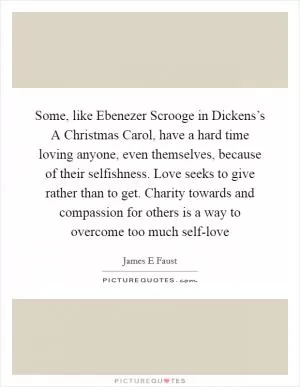 Some, like Ebenezer Scrooge in Dickens’s A Christmas Carol, have a hard time loving anyone, even themselves, because of their selfishness. Love seeks to give rather than to get. Charity towards and compassion for others is a way to overcome too much self-love Picture Quote #1