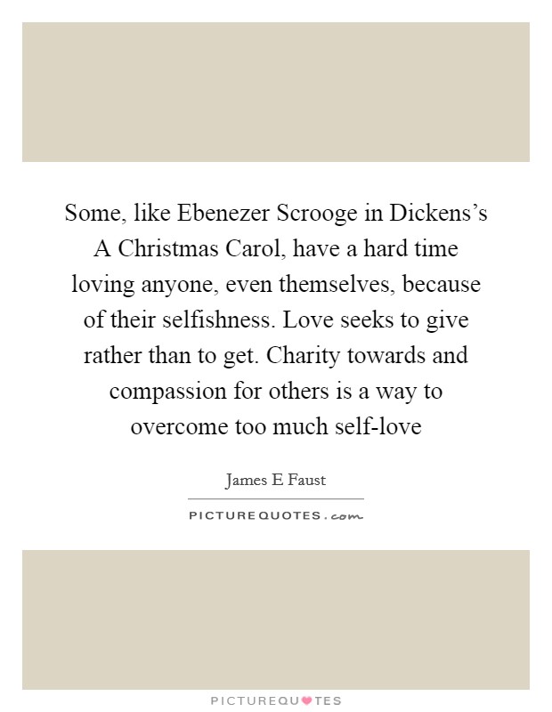 Some, like Ebenezer Scrooge in Dickens's A Christmas Carol, have a hard time loving anyone, even themselves, because of their selfishness. Love seeks to give rather than to get. Charity towards and compassion for others is a way to overcome too much self-love Picture Quote #1