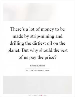 There’s a lot of money to be made by strip-mining and drilling the dirtiest oil on the planet. But why should the rest of us pay the price? Picture Quote #1
