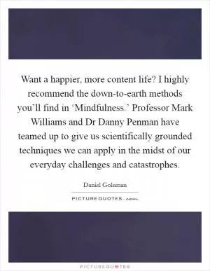 Want a happier, more content life? I highly recommend the down-to-earth methods you’ll find in ‘Mindfulness.’ Professor Mark Williams and Dr Danny Penman have teamed up to give us scientifically grounded techniques we can apply in the midst of our everyday challenges and catastrophes Picture Quote #1