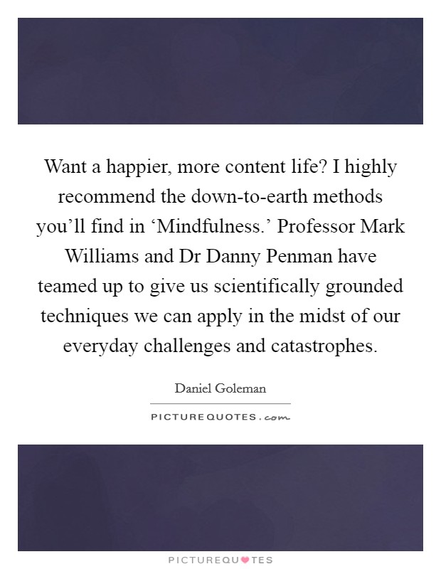 Want a happier, more content life? I highly recommend the down-to-earth methods you'll find in ‘Mindfulness.' Professor Mark Williams and Dr Danny Penman have teamed up to give us scientifically grounded techniques we can apply in the midst of our everyday challenges and catastrophes Picture Quote #1