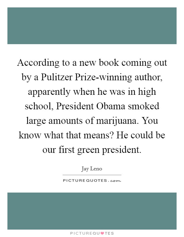 According to a new book coming out by a Pulitzer Prize-winning author, apparently when he was in high school, President Obama smoked large amounts of marijuana. You know what that means? He could be our first green president Picture Quote #1