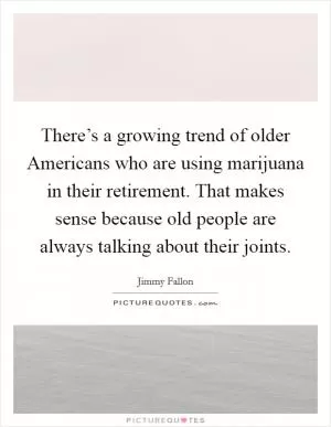 There’s a growing trend of older Americans who are using marijuana in their retirement. That makes sense because old people are always talking about their joints Picture Quote #1