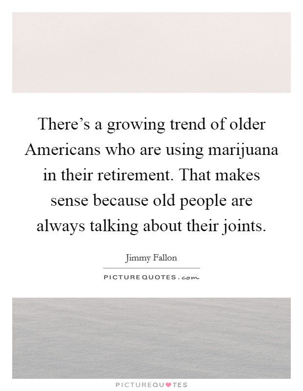 There's a growing trend of older Americans who are using marijuana in their retirement. That makes sense because old people are always talking about their joints Picture Quote #1